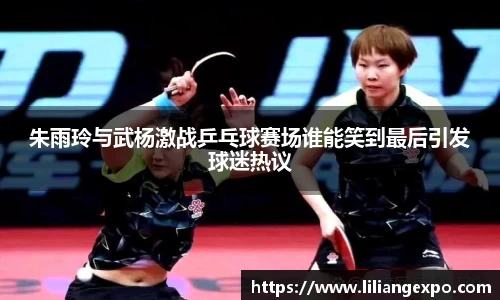 朱雨玲与武杨激战乒乓球赛场谁能笑到最后引发球迷热议